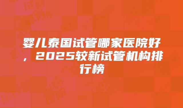 婴儿泰国试管哪家医院好，2025较新试管机构排行榜