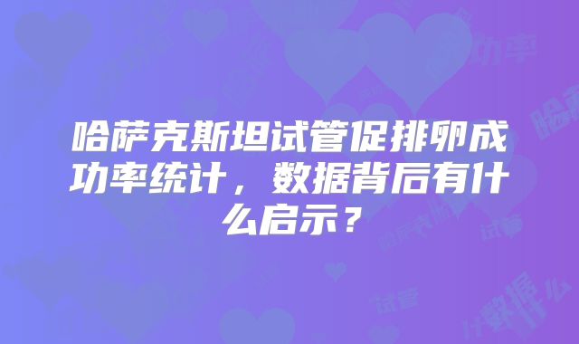 哈萨克斯坦试管促排卵成功率统计，数据背后有什么启示？