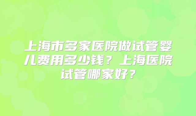上海市多家医院做试管婴儿费用多少钱?上海医院试管哪家好?