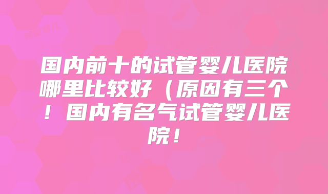 国内前十的试管婴儿医院哪里比较好（原因有三个！国内有名气试管婴儿医院！