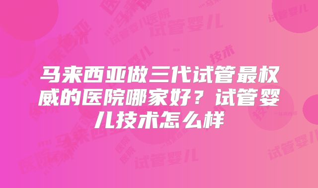 马来西亚做三代试管最权威的医院哪家好？试管婴儿技术怎么样