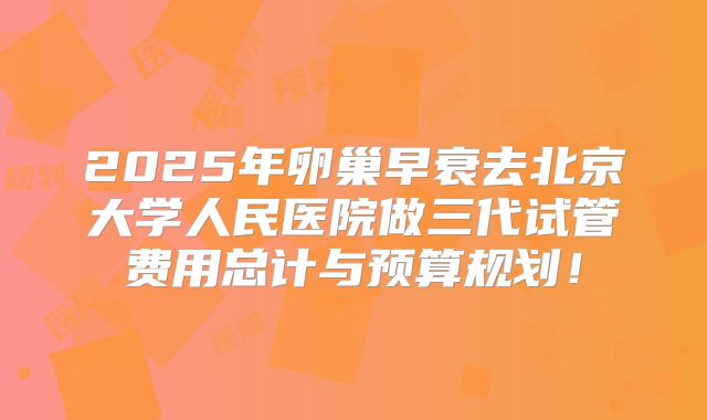 2025年卵巢早衰去北京大学人民医院做三代试管费用总计与预算规划！
