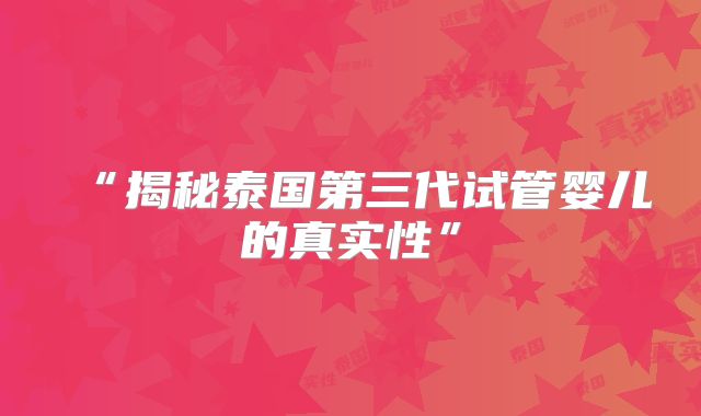 “揭秘泰国第三代试管婴儿的真实性”