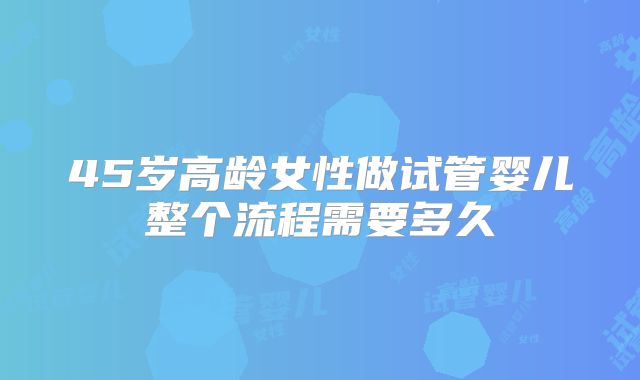 45岁高龄女性做试管婴儿整个流程需要多久