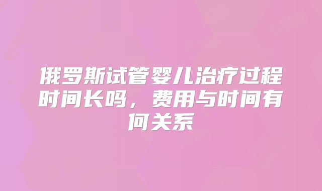 俄罗斯试管婴儿治疗过程时间长吗，费用与时间有何关系