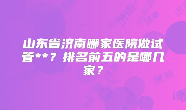 山东省济南哪家医院做试管**？排名前五的是哪几家？
