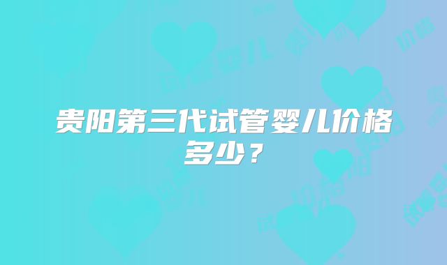 贵阳第三代试管婴儿价格多少？