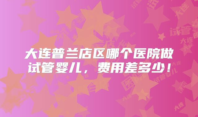 大连普兰店区哪个医院做试管婴儿,费用差多少!