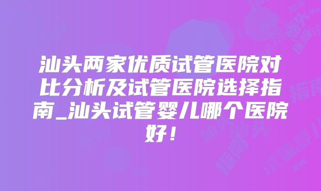 汕头两家优质试管医院对比分析及试管医院选择指南_汕头试管婴儿哪个医院好！