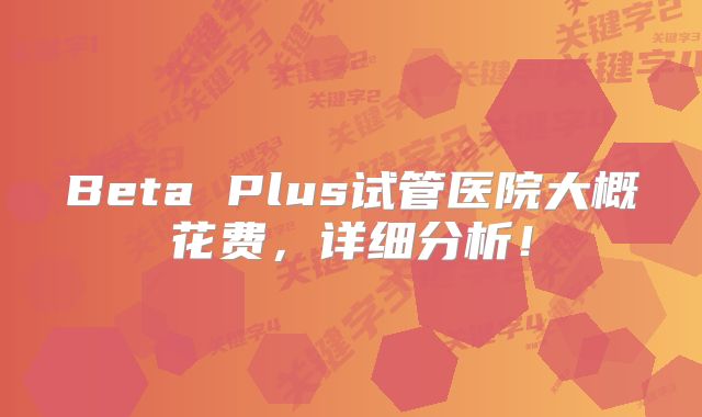 Beta Plus试管医院大概花费，详细分析！