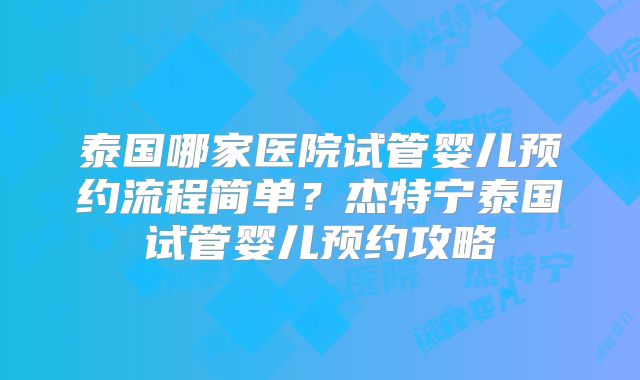 泰国哪家医院试管婴儿预约流程简单?杰特宁泰国试管婴儿预约攻略