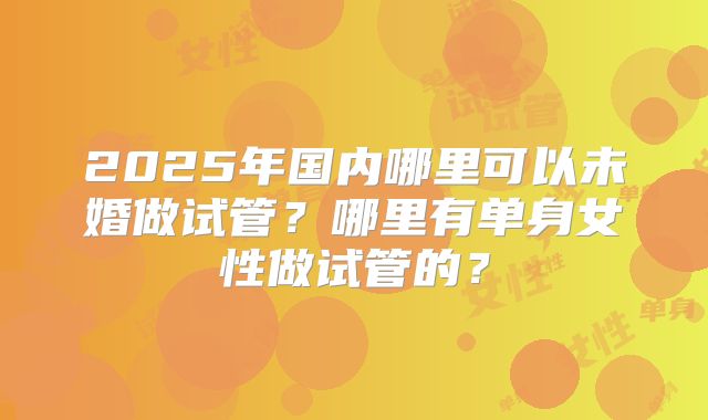 2025年国内哪里可以未婚做试管？哪里有单身女性做试管的？