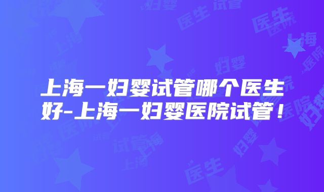 上海一妇婴试管哪个医生好-上海一妇婴医院试管!