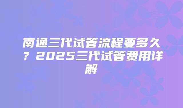 南通三代试管流程要多久？2025三代试管费用详解