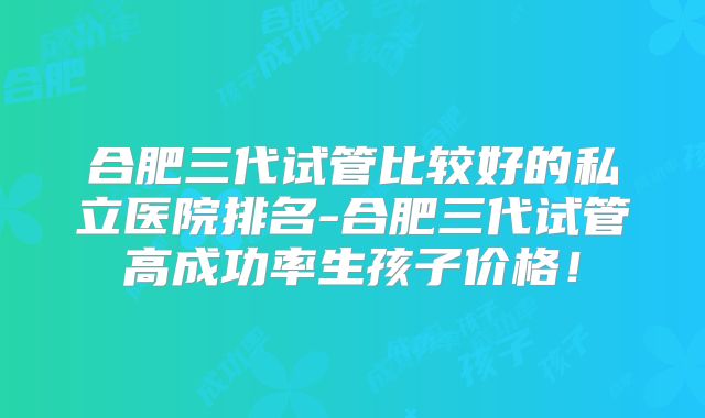 合肥三代试管比较好的私立医院排名-合肥三代试管高成功率生孩子价格！