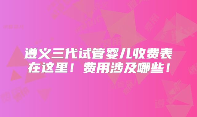 遵义三代试管婴儿收费表在这里！费用涉及哪些！