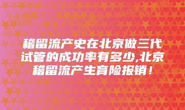 稽留流产史在北京做三代试管的成功率有多少,北京稽留流产生育险报销！