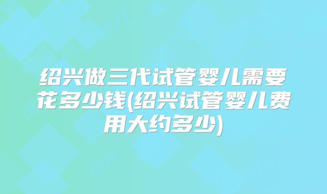 绍兴做三代试管婴儿需要花多少钱(绍兴试管婴儿费用大约多少)