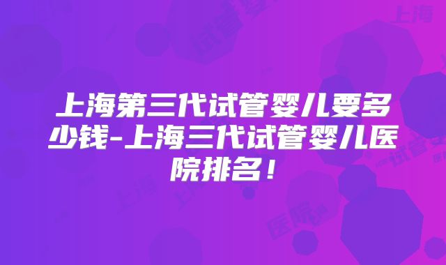 上海第三代试管婴儿要多少钱-上海三代试管婴儿医院排名！
