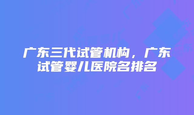 广东三代试管机构，广东试管婴儿医院名排名