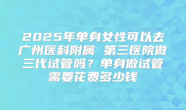 2025年单身女性可以去广州医科附属 第三医院做三代试管吗?单身做试管需要花费多少钱