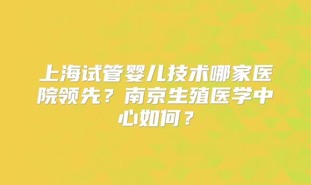 上海试管婴儿技术哪家医院领先？南京生殖医学中心如何？