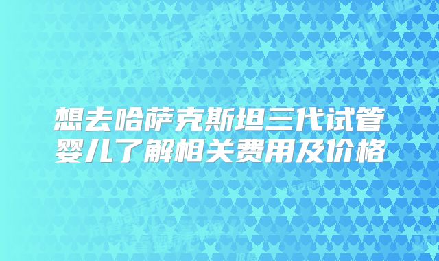 想去哈萨克斯坦三代试管婴儿了解相关费用及价格