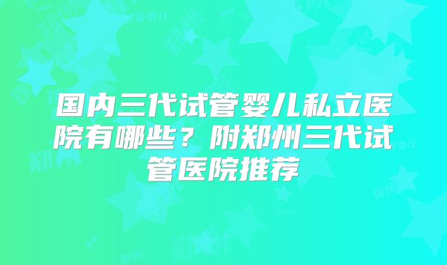 国内三代试管婴儿私立医院有哪些？附郑州三代试管医院推荐