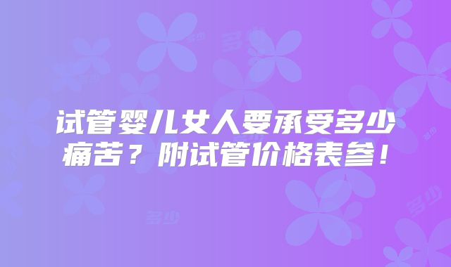 试管婴儿女人要承受多少痛苦?附试管价格表参!