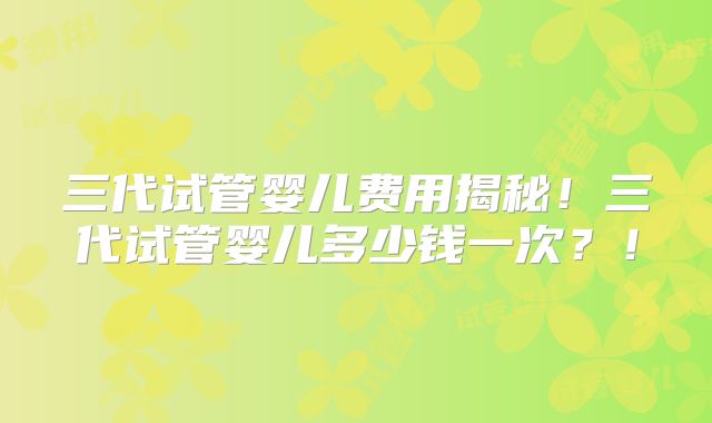 三代试管婴儿费用揭秘！三代试管婴儿多少钱一次？！