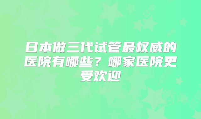 日本做三代试管最权威的医院有哪些？哪家医院更受欢迎