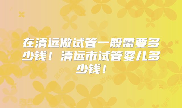在清远做试管一般需要多少钱!清远市试管婴儿多少钱!