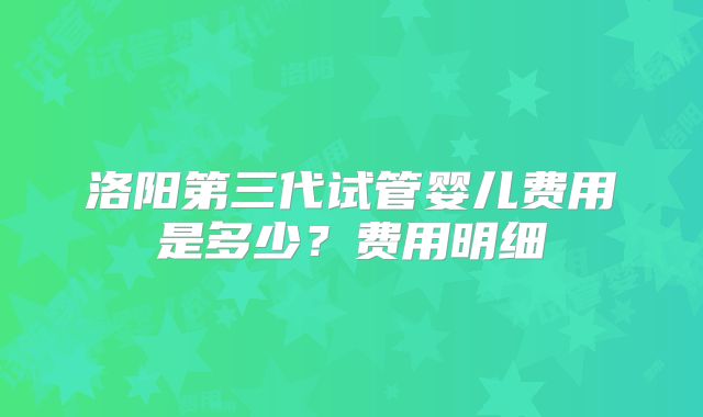 洛阳第三代试管婴儿费用是多少?费用明细