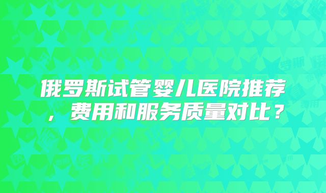 俄罗斯试管婴儿医院推荐，费用和服务质量对比？