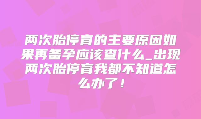 两次胎停育的主要原因如果再备孕应该查什么_出现两次胎停育我都不知道怎么办了！