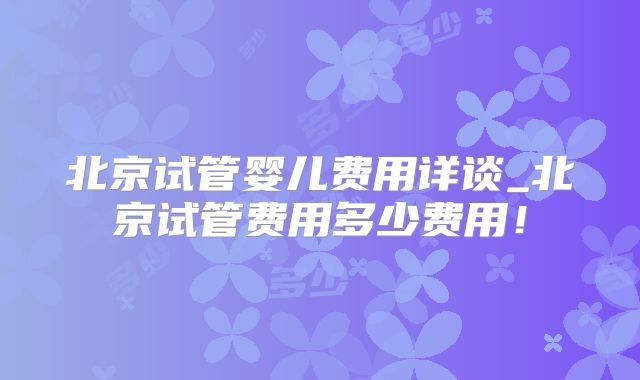 北京试管婴儿费用详谈_北京试管费用多少费用！
