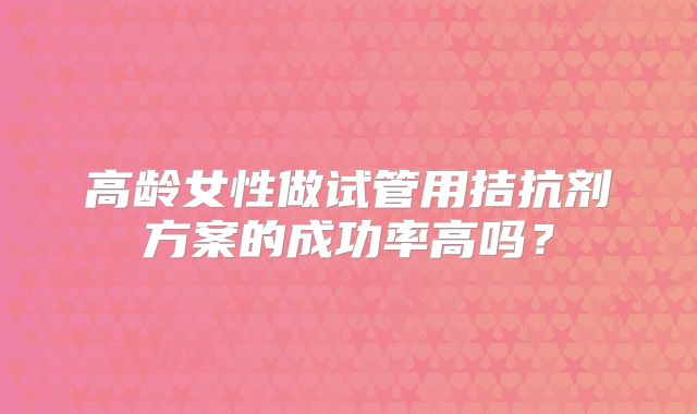 高龄女性做试管用拮抗剂方案的成功率高吗？