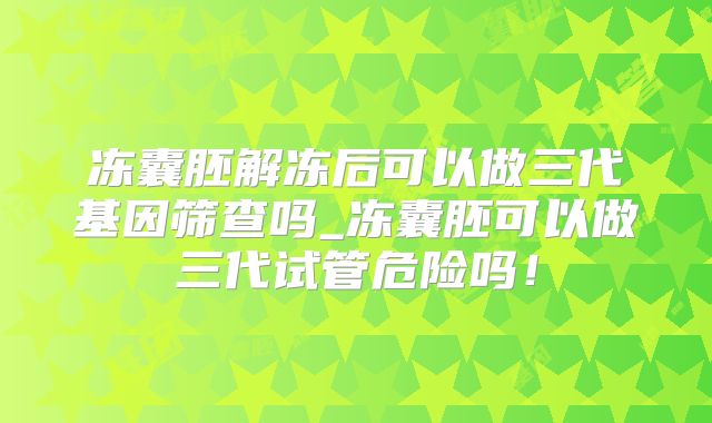 冻囊胚解冻后可以做三代基因筛查吗_冻囊胚可以做三代试管危险吗！