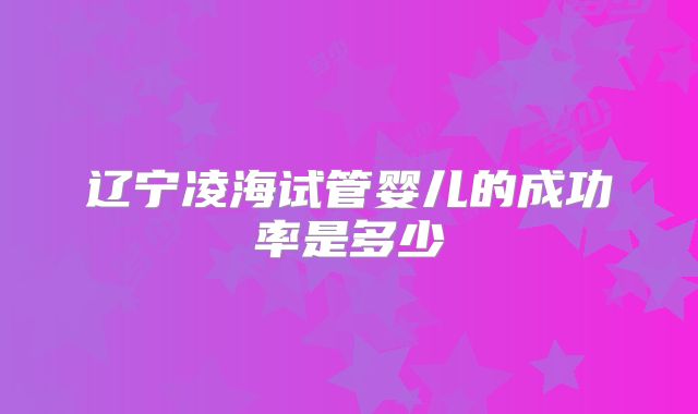 辽宁凌海试管婴儿的成功率是多少