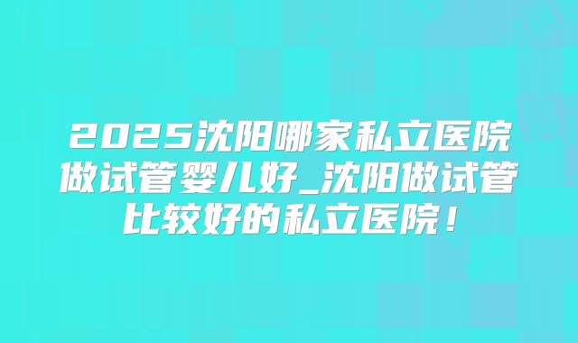 2025沈阳哪家私立医院做试管婴儿好_沈阳做试管比较好的私立医院!