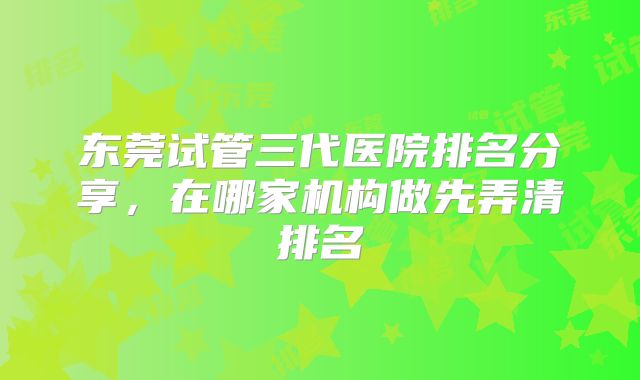 东莞试管三代医院排名分享,在哪家机构做先弄清排名