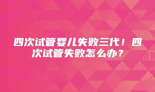 四次试管婴儿失败三代!四次试管失败怎么办?