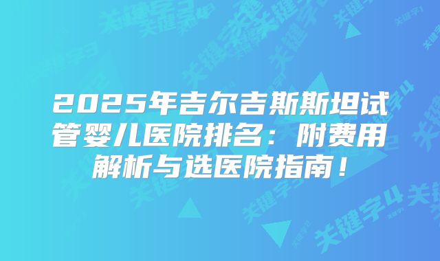 2025年吉尔吉斯斯坦试管婴儿医院排名:附费用解析与选医院指南!