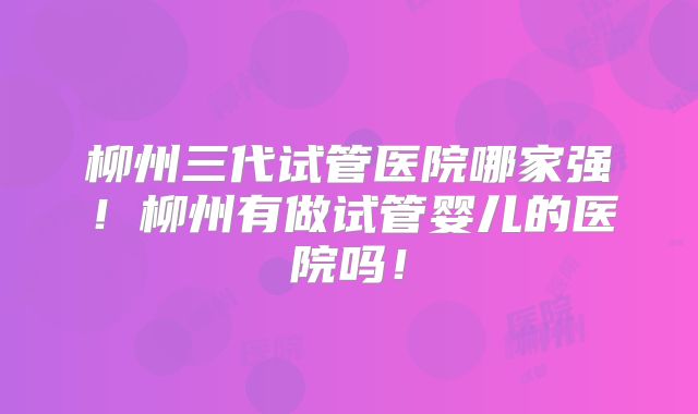 柳州三代试管医院哪家强!柳州有做试管婴儿的医院吗!