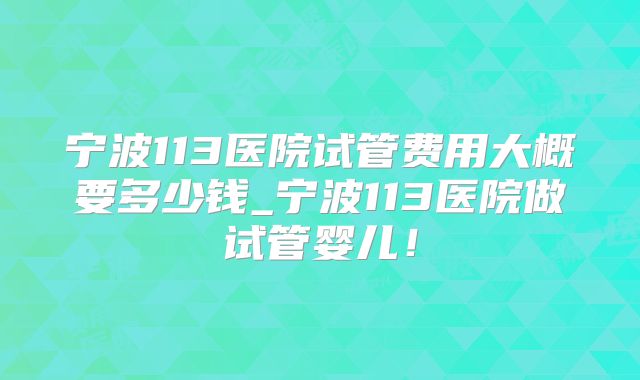 宁波113医院试管费用大概要多少钱_宁波113医院做试管婴儿！