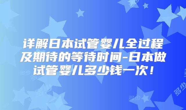 详解日本试管婴儿全过程及期待的等待时间-日本做试管婴儿多少钱一次!
