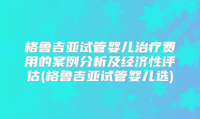格鲁吉亚试管婴儿治疗费用的案例分析及经济性评估(格鲁吉亚试管婴儿选)