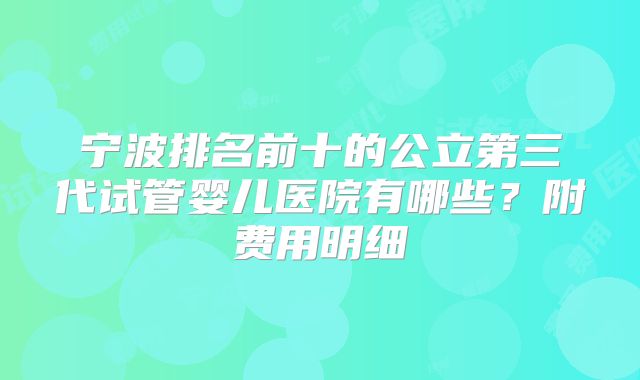 宁波排名前十的公立第三代试管婴儿医院有哪些？附费用明细