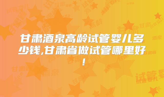 甘肃酒泉高龄试管婴儿多少钱,甘肃省做试管哪里好！