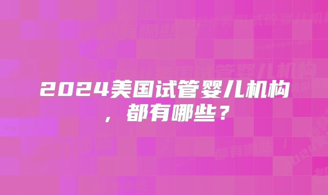 2024美国试管婴儿机构，都有哪些？
